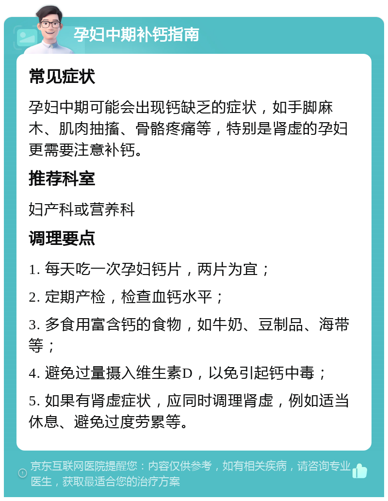 孕妇中期补钙指南 常见症状 孕妇中期可能会出现钙缺乏的症状，如手脚麻木、肌肉抽搐、骨骼疼痛等，特别是肾虚的孕妇更需要注意补钙。 推荐科室 妇产科或营养科 调理要点 1. 每天吃一次孕妇钙片，两片为宜； 2. 定期产检，检查血钙水平； 3. 多食用富含钙的食物，如牛奶、豆制品、海带等； 4. 避免过量摄入维生素D，以免引起钙中毒； 5. 如果有肾虚症状，应同时调理肾虚，例如适当休息、避免过度劳累等。