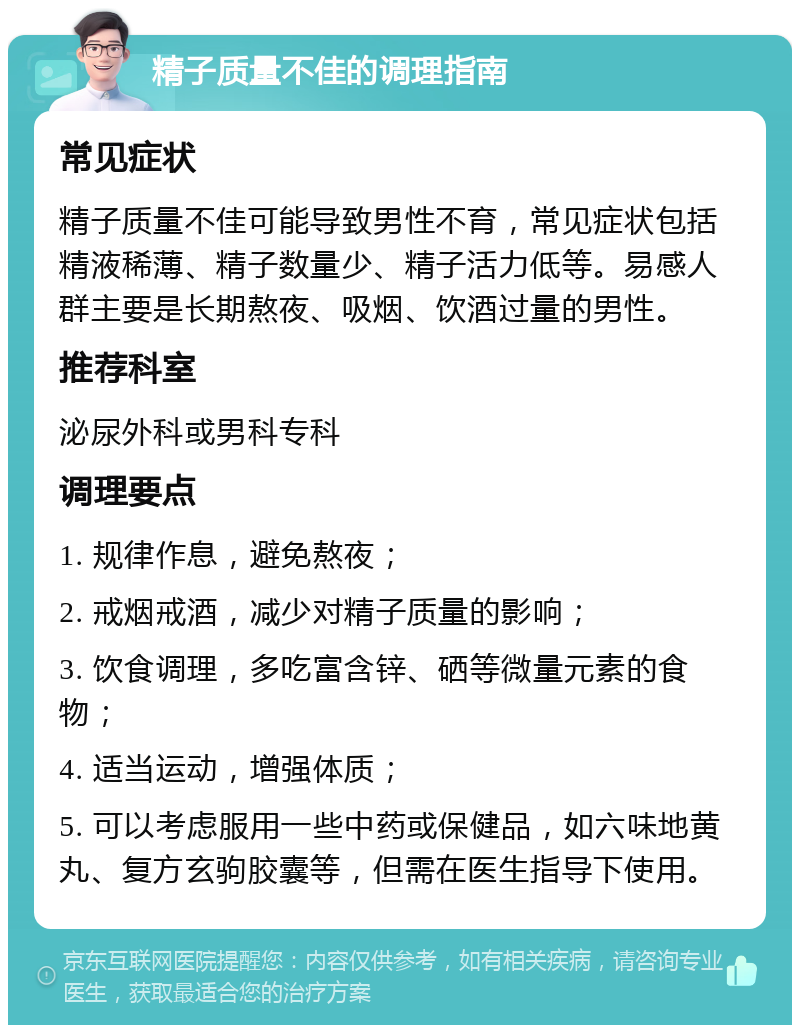 精子质量不佳的调理指南 常见症状 精子质量不佳可能导致男性不育，常见症状包括精液稀薄、精子数量少、精子活力低等。易感人群主要是长期熬夜、吸烟、饮酒过量的男性。 推荐科室 泌尿外科或男科专科 调理要点 1. 规律作息，避免熬夜； 2. 戒烟戒酒，减少对精子质量的影响； 3. 饮食调理，多吃富含锌、硒等微量元素的食物； 4. 适当运动，增强体质； 5. 可以考虑服用一些中药或保健品，如六味地黄丸、复方玄驹胶囊等，但需在医生指导下使用。