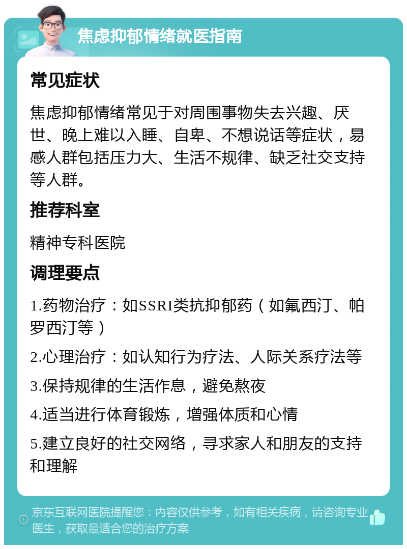 焦虑抑郁情绪就医指南 常见症状 焦虑抑郁情绪常见于对周围事物失去兴趣、厌世、晚上难以入睡、自卑、不想说话等症状，易感人群包括压力大、生活不规律、缺乏社交支持等人群。 推荐科室 精神专科医院 调理要点 1.药物治疗：如SSRI类抗抑郁药（如氟西汀、帕罗西汀等） 2.心理治疗：如认知行为疗法、人际关系疗法等 3.保持规律的生活作息，避免熬夜 4.适当进行体育锻炼，增强体质和心情 5.建立良好的社交网络，寻求家人和朋友的支持和理解