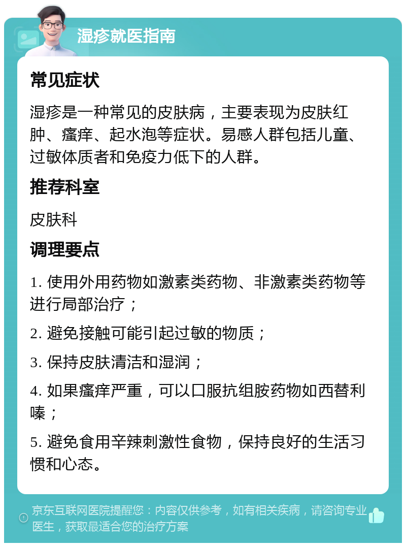 湿疹就医指南 常见症状 湿疹是一种常见的皮肤病，主要表现为皮肤红肿、瘙痒、起水泡等症状。易感人群包括儿童、过敏体质者和免疫力低下的人群。 推荐科室 皮肤科 调理要点 1. 使用外用药物如激素类药物、非激素类药物等进行局部治疗； 2. 避免接触可能引起过敏的物质； 3. 保持皮肤清洁和湿润； 4. 如果瘙痒严重，可以口服抗组胺药物如西替利嗪； 5. 避免食用辛辣刺激性食物，保持良好的生活习惯和心态。