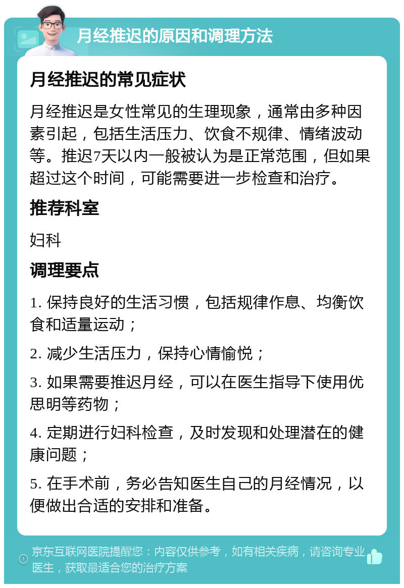 月经推迟的原因和调理方法 月经推迟的常见症状 月经推迟是女性常见的生理现象，通常由多种因素引起，包括生活压力、饮食不规律、情绪波动等。推迟7天以内一般被认为是正常范围，但如果超过这个时间，可能需要进一步检查和治疗。 推荐科室 妇科 调理要点 1. 保持良好的生活习惯，包括规律作息、均衡饮食和适量运动； 2. 减少生活压力，保持心情愉悦； 3. 如果需要推迟月经，可以在医生指导下使用优思明等药物； 4. 定期进行妇科检查，及时发现和处理潜在的健康问题； 5. 在手术前，务必告知医生自己的月经情况，以便做出合适的安排和准备。