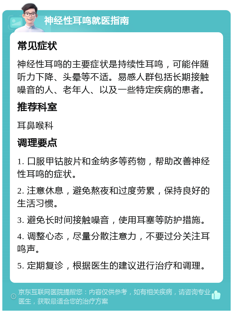 神经性耳鸣就医指南 常见症状 神经性耳鸣的主要症状是持续性耳鸣，可能伴随听力下降、头晕等不适。易感人群包括长期接触噪音的人、老年人、以及一些特定疾病的患者。 推荐科室 耳鼻喉科 调理要点 1. 口服甲钴胺片和金纳多等药物，帮助改善神经性耳鸣的症状。 2. 注意休息，避免熬夜和过度劳累，保持良好的生活习惯。 3. 避免长时间接触噪音，使用耳塞等防护措施。 4. 调整心态，尽量分散注意力，不要过分关注耳鸣声。 5. 定期复诊，根据医生的建议进行治疗和调理。