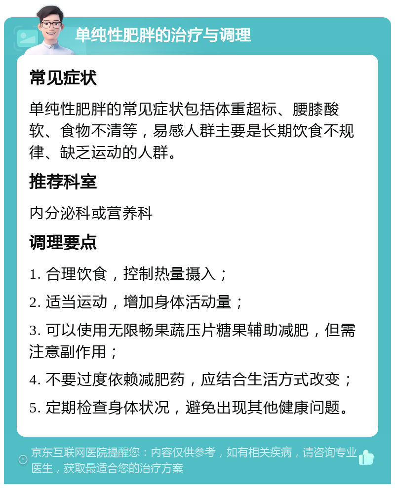 单纯性肥胖的治疗与调理 常见症状 单纯性肥胖的常见症状包括体重超标、腰膝酸软、食物不清等，易感人群主要是长期饮食不规律、缺乏运动的人群。 推荐科室 内分泌科或营养科 调理要点 1. 合理饮食，控制热量摄入； 2. 适当运动，增加身体活动量； 3. 可以使用无限畅果蔬压片糖果辅助减肥，但需注意副作用； 4. 不要过度依赖减肥药，应结合生活方式改变； 5. 定期检查身体状况，避免出现其他健康问题。