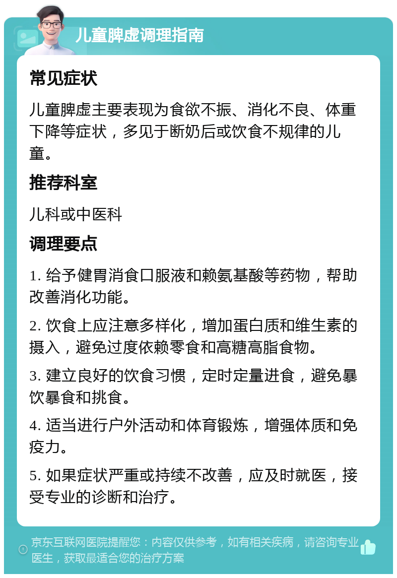 儿童脾虚调理指南 常见症状 儿童脾虚主要表现为食欲不振、消化不良、体重下降等症状，多见于断奶后或饮食不规律的儿童。 推荐科室 儿科或中医科 调理要点 1. 给予健胃消食口服液和赖氨基酸等药物，帮助改善消化功能。 2. 饮食上应注意多样化，增加蛋白质和维生素的摄入，避免过度依赖零食和高糖高脂食物。 3. 建立良好的饮食习惯，定时定量进食，避免暴饮暴食和挑食。 4. 适当进行户外活动和体育锻炼，增强体质和免疫力。 5. 如果症状严重或持续不改善，应及时就医，接受专业的诊断和治疗。