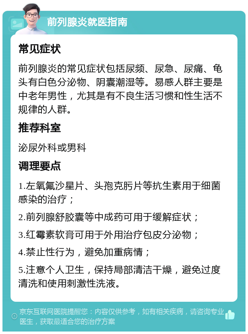 前列腺炎就医指南 常见症状 前列腺炎的常见症状包括尿频、尿急、尿痛、龟头有白色分泌物、阴囊潮湿等。易感人群主要是中老年男性，尤其是有不良生活习惯和性生活不规律的人群。 推荐科室 泌尿外科或男科 调理要点 1.左氧氟沙星片、头孢克肟片等抗生素用于细菌感染的治疗； 2.前列腺舒胶囊等中成药可用于缓解症状； 3.红霉素软膏可用于外用治疗包皮分泌物； 4.禁止性行为，避免加重病情； 5.注意个人卫生，保持局部清洁干燥，避免过度清洗和使用刺激性洗液。