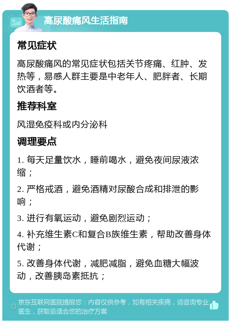 高尿酸痛风生活指南 常见症状 高尿酸痛风的常见症状包括关节疼痛、红肿、发热等，易感人群主要是中老年人、肥胖者、长期饮酒者等。 推荐科室 风湿免疫科或内分泌科 调理要点 1. 每天足量饮水，睡前喝水，避免夜间尿液浓缩； 2. 严格戒酒，避免酒精对尿酸合成和排泄的影响； 3. 进行有氧运动，避免剧烈运动； 4. 补充维生素C和复合B族维生素，帮助改善身体代谢； 5. 改善身体代谢，减肥减脂，避免血糖大幅波动，改善胰岛素抵抗；