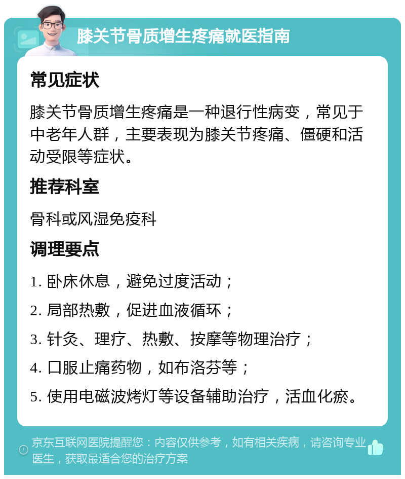 膝关节骨质增生疼痛就医指南 常见症状 膝关节骨质增生疼痛是一种退行性病变，常见于中老年人群，主要表现为膝关节疼痛、僵硬和活动受限等症状。 推荐科室 骨科或风湿免疫科 调理要点 1. 卧床休息，避免过度活动； 2. 局部热敷，促进血液循环； 3. 针灸、理疗、热敷、按摩等物理治疗； 4. 口服止痛药物，如布洛芬等； 5. 使用电磁波烤灯等设备辅助治疗，活血化瘀。