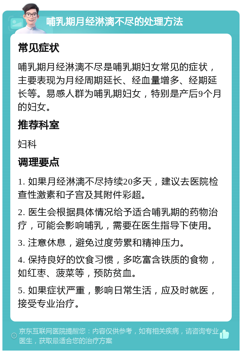 哺乳期月经淋漓不尽的处理方法 常见症状 哺乳期月经淋漓不尽是哺乳期妇女常见的症状，主要表现为月经周期延长、经血量增多、经期延长等。易感人群为哺乳期妇女，特别是产后9个月的妇女。 推荐科室 妇科 调理要点 1. 如果月经淋漓不尽持续20多天，建议去医院检查性激素和子宫及其附件彩超。 2. 医生会根据具体情况给予适合哺乳期的药物治疗，可能会影响哺乳，需要在医生指导下使用。 3. 注意休息，避免过度劳累和精神压力。 4. 保持良好的饮食习惯，多吃富含铁质的食物，如红枣、菠菜等，预防贫血。 5. 如果症状严重，影响日常生活，应及时就医，接受专业治疗。