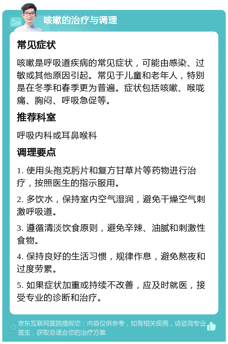 咳嗽的治疗与调理 常见症状 咳嗽是呼吸道疾病的常见症状，可能由感染、过敏或其他原因引起。常见于儿童和老年人，特别是在冬季和春季更为普遍。症状包括咳嗽、喉咙痛、胸闷、呼吸急促等。 推荐科室 呼吸内科或耳鼻喉科 调理要点 1. 使用头孢克肟片和复方甘草片等药物进行治疗，按照医生的指示服用。 2. 多饮水，保持室内空气湿润，避免干燥空气刺激呼吸道。 3. 遵循清淡饮食原则，避免辛辣、油腻和刺激性食物。 4. 保持良好的生活习惯，规律作息，避免熬夜和过度劳累。 5. 如果症状加重或持续不改善，应及时就医，接受专业的诊断和治疗。