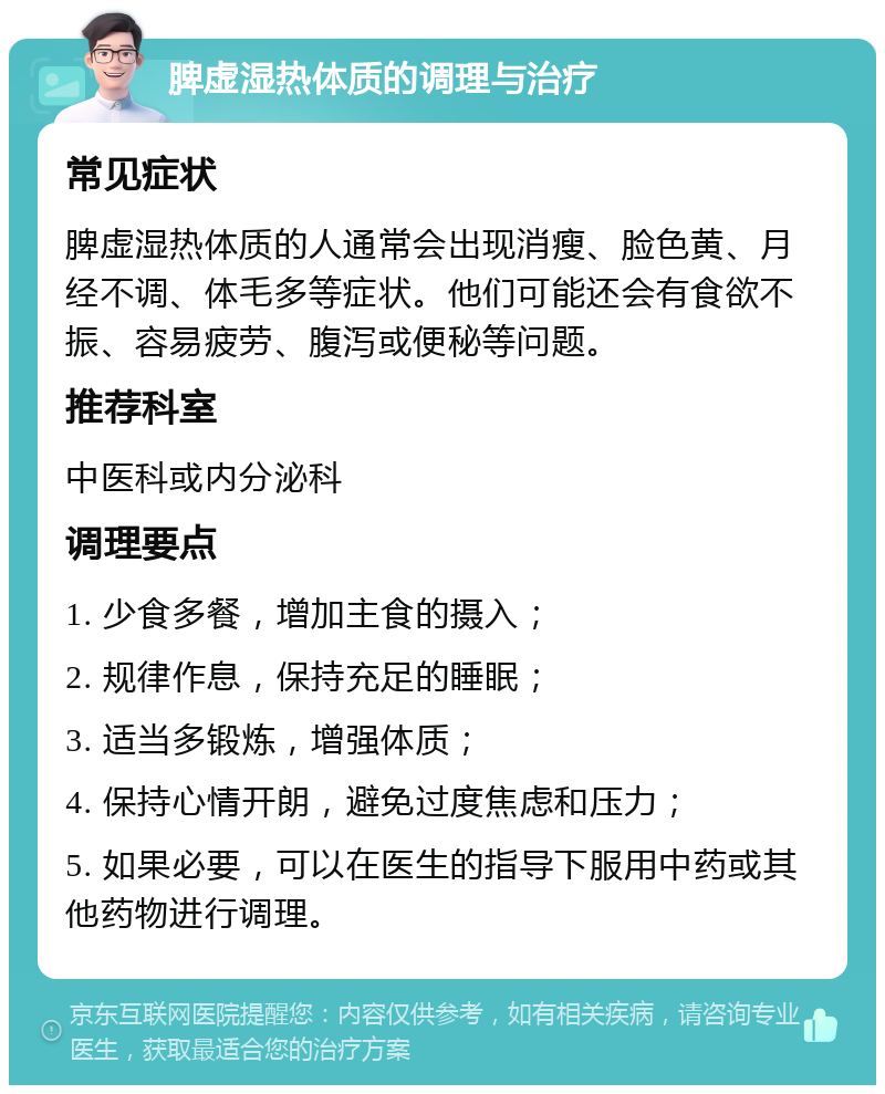 脾虚湿热体质的调理与治疗 常见症状 脾虚湿热体质的人通常会出现消瘦、脸色黄、月经不调、体毛多等症状。他们可能还会有食欲不振、容易疲劳、腹泻或便秘等问题。 推荐科室 中医科或内分泌科 调理要点 1. 少食多餐，增加主食的摄入； 2. 规律作息，保持充足的睡眠； 3. 适当多锻炼，增强体质； 4. 保持心情开朗，避免过度焦虑和压力； 5. 如果必要，可以在医生的指导下服用中药或其他药物进行调理。