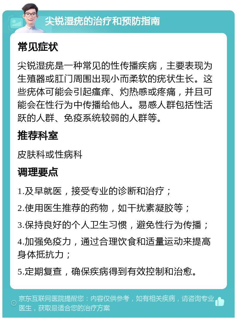 尖锐湿疣的治疗和预防指南 常见症状 尖锐湿疣是一种常见的性传播疾病，主要表现为生殖器或肛门周围出现小而柔软的疣状生长。这些疣体可能会引起瘙痒、灼热感或疼痛，并且可能会在性行为中传播给他人。易感人群包括性活跃的人群、免疫系统较弱的人群等。 推荐科室 皮肤科或性病科 调理要点 1.及早就医，接受专业的诊断和治疗； 2.使用医生推荐的药物，如干扰素凝胶等； 3.保持良好的个人卫生习惯，避免性行为传播； 4.加强免疫力，通过合理饮食和适量运动来提高身体抵抗力； 5.定期复查，确保疾病得到有效控制和治愈。