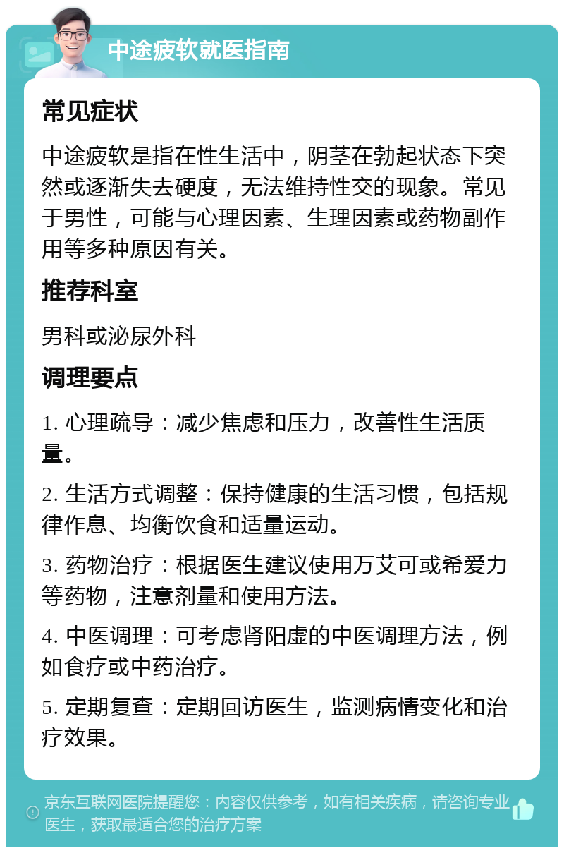 中途疲软就医指南 常见症状 中途疲软是指在性生活中，阴茎在勃起状态下突然或逐渐失去硬度，无法维持性交的现象。常见于男性，可能与心理因素、生理因素或药物副作用等多种原因有关。 推荐科室 男科或泌尿外科 调理要点 1. 心理疏导：减少焦虑和压力，改善性生活质量。 2. 生活方式调整：保持健康的生活习惯，包括规律作息、均衡饮食和适量运动。 3. 药物治疗：根据医生建议使用万艾可或希爱力等药物，注意剂量和使用方法。 4. 中医调理：可考虑肾阳虚的中医调理方法，例如食疗或中药治疗。 5. 定期复查：定期回访医生，监测病情变化和治疗效果。