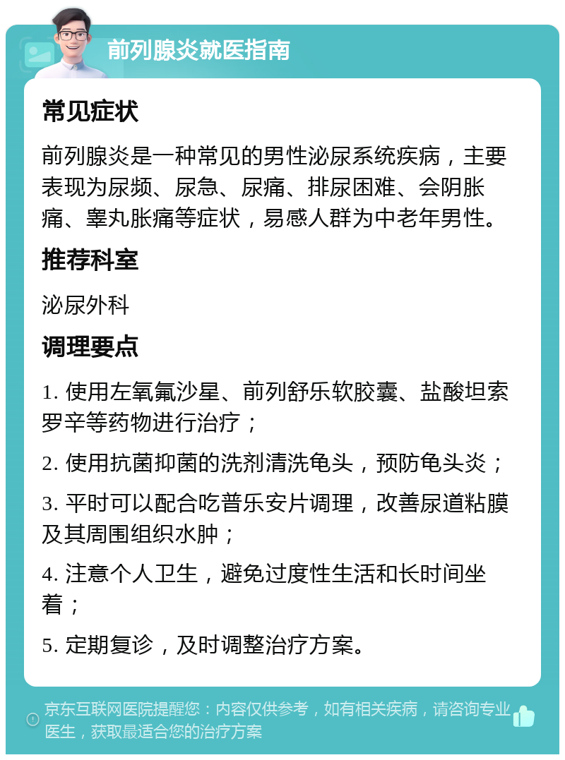 前列腺炎就医指南 常见症状 前列腺炎是一种常见的男性泌尿系统疾病，主要表现为尿频、尿急、尿痛、排尿困难、会阴胀痛、睾丸胀痛等症状，易感人群为中老年男性。 推荐科室 泌尿外科 调理要点 1. 使用左氧氟沙星、前列舒乐软胶囊、盐酸坦索罗辛等药物进行治疗； 2. 使用抗菌抑菌的洗剂清洗龟头，预防龟头炎； 3. 平时可以配合吃普乐安片调理，改善尿道粘膜及其周围组织水肿； 4. 注意个人卫生，避免过度性生活和长时间坐着； 5. 定期复诊，及时调整治疗方案。