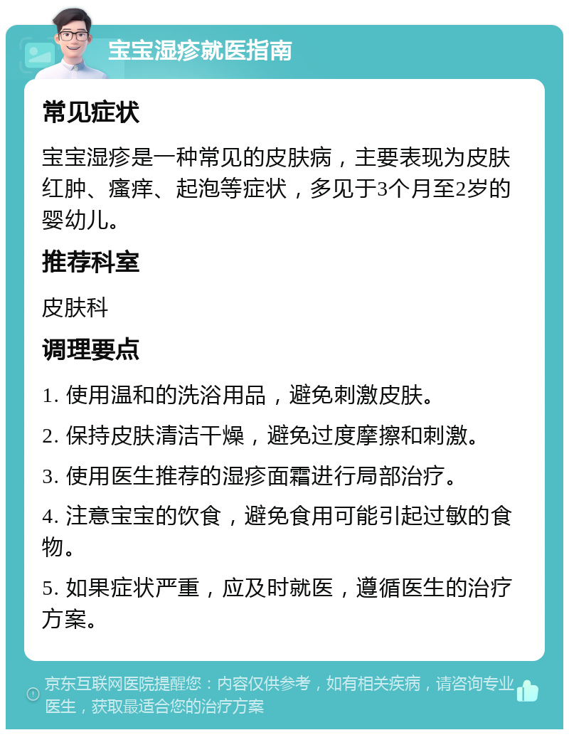 宝宝湿疹就医指南 常见症状 宝宝湿疹是一种常见的皮肤病，主要表现为皮肤红肿、瘙痒、起泡等症状，多见于3个月至2岁的婴幼儿。 推荐科室 皮肤科 调理要点 1. 使用温和的洗浴用品，避免刺激皮肤。 2. 保持皮肤清洁干燥，避免过度摩擦和刺激。 3. 使用医生推荐的湿疹面霜进行局部治疗。 4. 注意宝宝的饮食，避免食用可能引起过敏的食物。 5. 如果症状严重，应及时就医，遵循医生的治疗方案。