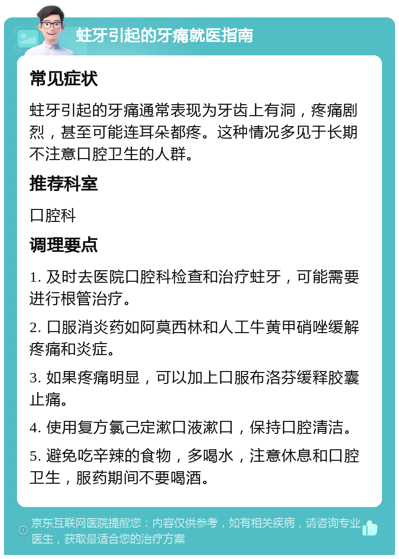 蛀牙引起的牙痛就医指南 常见症状 蛀牙引起的牙痛通常表现为牙齿上有洞，疼痛剧烈，甚至可能连耳朵都疼。这种情况多见于长期不注意口腔卫生的人群。 推荐科室 口腔科 调理要点 1. 及时去医院口腔科检查和治疗蛀牙，可能需要进行根管治疗。 2. 口服消炎药如阿莫西林和人工牛黄甲硝唑缓解疼痛和炎症。 3. 如果疼痛明显，可以加上口服布洛芬缓释胶囊止痛。 4. 使用复方氯己定漱口液漱口，保持口腔清洁。 5. 避免吃辛辣的食物，多喝水，注意休息和口腔卫生，服药期间不要喝酒。