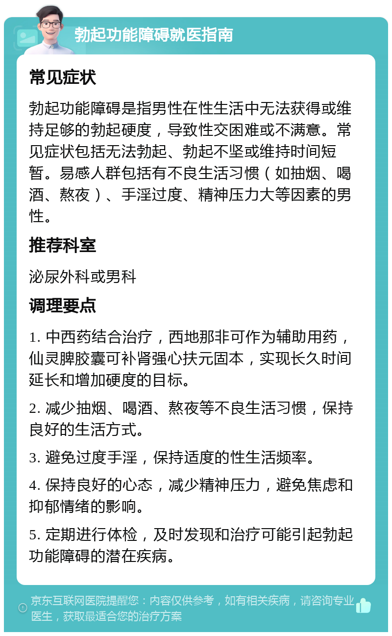 勃起功能障碍就医指南 常见症状 勃起功能障碍是指男性在性生活中无法获得或维持足够的勃起硬度，导致性交困难或不满意。常见症状包括无法勃起、勃起不坚或维持时间短暂。易感人群包括有不良生活习惯（如抽烟、喝酒、熬夜）、手淫过度、精神压力大等因素的男性。 推荐科室 泌尿外科或男科 调理要点 1. 中西药结合治疗，西地那非可作为辅助用药，仙灵脾胶囊可补肾强心扶元固本，实现长久时间延长和增加硬度的目标。 2. 减少抽烟、喝酒、熬夜等不良生活习惯，保持良好的生活方式。 3. 避免过度手淫，保持适度的性生活频率。 4. 保持良好的心态，减少精神压力，避免焦虑和抑郁情绪的影响。 5. 定期进行体检，及时发现和治疗可能引起勃起功能障碍的潜在疾病。