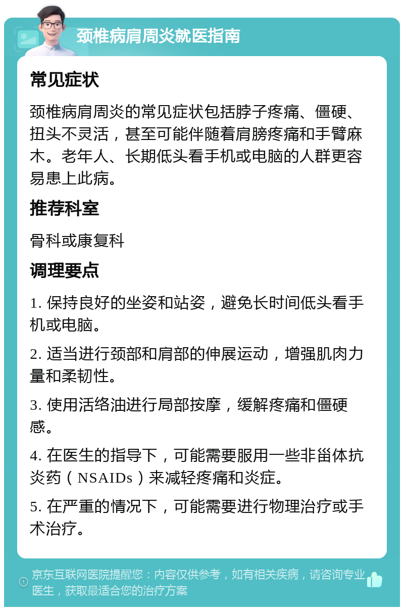 颈椎病肩周炎就医指南 常见症状 颈椎病肩周炎的常见症状包括脖子疼痛、僵硬、扭头不灵活，甚至可能伴随着肩膀疼痛和手臂麻木。老年人、长期低头看手机或电脑的人群更容易患上此病。 推荐科室 骨科或康复科 调理要点 1. 保持良好的坐姿和站姿，避免长时间低头看手机或电脑。 2. 适当进行颈部和肩部的伸展运动，增强肌肉力量和柔韧性。 3. 使用活络油进行局部按摩，缓解疼痛和僵硬感。 4. 在医生的指导下，可能需要服用一些非甾体抗炎药（NSAIDs）来减轻疼痛和炎症。 5. 在严重的情况下，可能需要进行物理治疗或手术治疗。