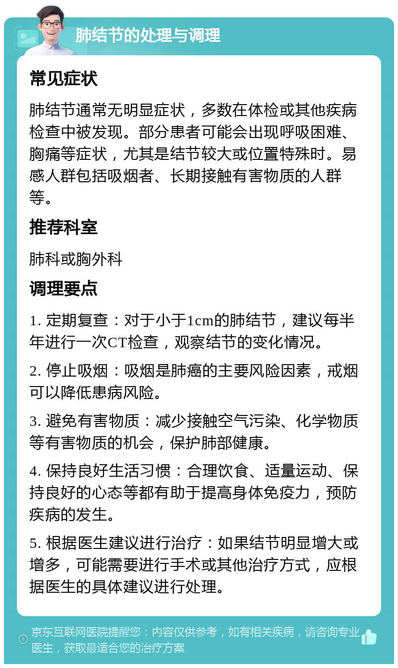 肺结节的处理与调理 常见症状 肺结节通常无明显症状，多数在体检或其他疾病检查中被发现。部分患者可能会出现呼吸困难、胸痛等症状，尤其是结节较大或位置特殊时。易感人群包括吸烟者、长期接触有害物质的人群等。 推荐科室 肺科或胸外科 调理要点 1. 定期复查：对于小于1cm的肺结节，建议每半年进行一次CT检查，观察结节的变化情况。 2. 停止吸烟：吸烟是肺癌的主要风险因素，戒烟可以降低患病风险。 3. 避免有害物质：减少接触空气污染、化学物质等有害物质的机会，保护肺部健康。 4. 保持良好生活习惯：合理饮食、适量运动、保持良好的心态等都有助于提高身体免疫力，预防疾病的发生。 5. 根据医生建议进行治疗：如果结节明显增大或增多，可能需要进行手术或其他治疗方式，应根据医生的具体建议进行处理。