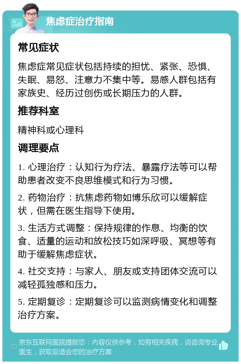 焦虑症治疗指南 常见症状 焦虑症常见症状包括持续的担忧、紧张、恐惧、失眠、易怒、注意力不集中等。易感人群包括有家族史、经历过创伤或长期压力的人群。 推荐科室 精神科或心理科 调理要点 1. 心理治疗：认知行为疗法、暴露疗法等可以帮助患者改变不良思维模式和行为习惯。 2. 药物治疗：抗焦虑药物如博乐欣可以缓解症状，但需在医生指导下使用。 3. 生活方式调整：保持规律的作息、均衡的饮食、适量的运动和放松技巧如深呼吸、冥想等有助于缓解焦虑症状。 4. 社交支持：与家人、朋友或支持团体交流可以减轻孤独感和压力。 5. 定期复诊：定期复诊可以监测病情变化和调整治疗方案。