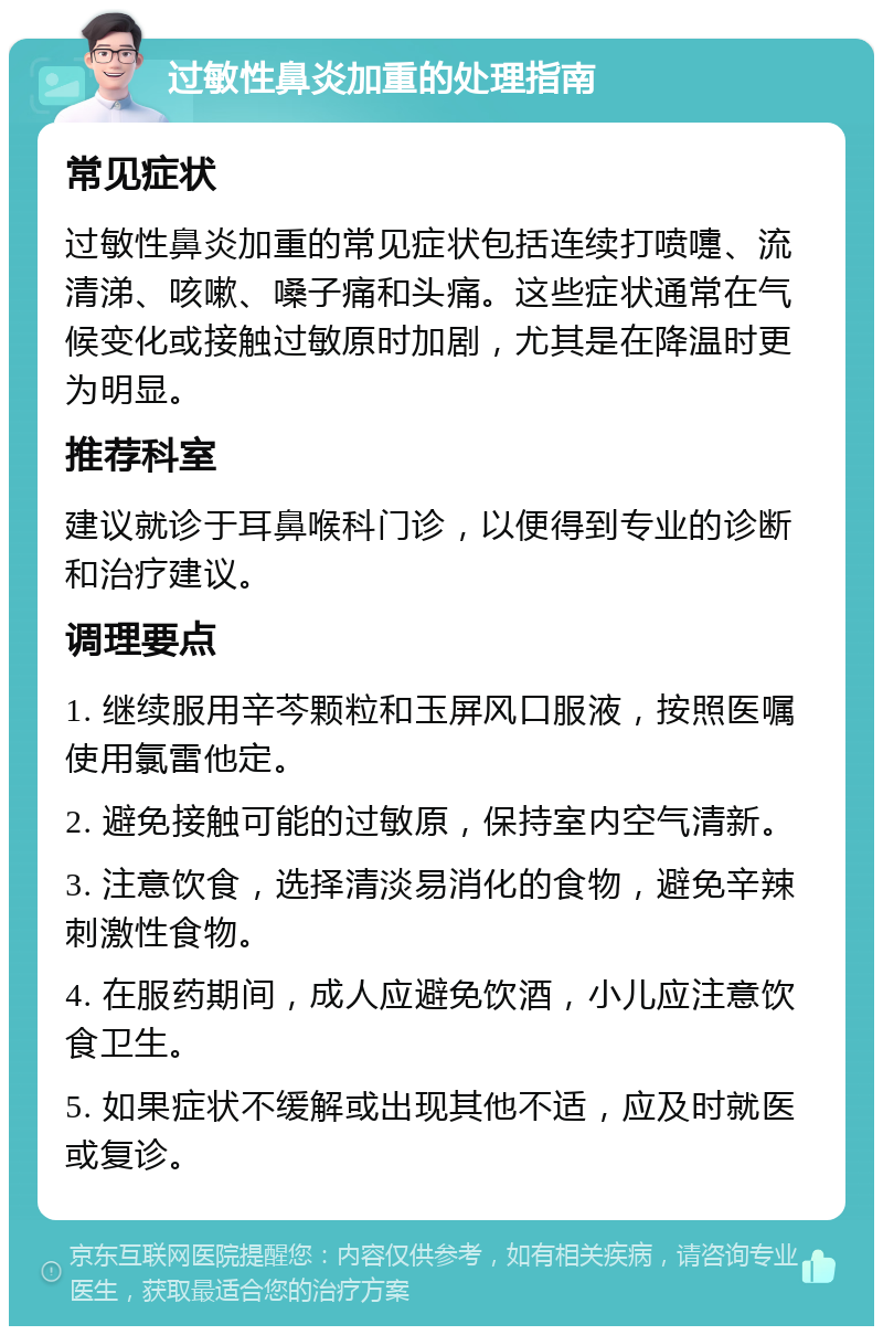 过敏性鼻炎加重的处理指南 常见症状 过敏性鼻炎加重的常见症状包括连续打喷嚏、流清涕、咳嗽、嗓子痛和头痛。这些症状通常在气候变化或接触过敏原时加剧，尤其是在降温时更为明显。 推荐科室 建议就诊于耳鼻喉科门诊，以便得到专业的诊断和治疗建议。 调理要点 1. 继续服用辛芩颗粒和玉屏风口服液，按照医嘱使用氯雷他定。 2. 避免接触可能的过敏原，保持室内空气清新。 3. 注意饮食，选择清淡易消化的食物，避免辛辣刺激性食物。 4. 在服药期间，成人应避免饮酒，小儿应注意饮食卫生。 5. 如果症状不缓解或出现其他不适，应及时就医或复诊。