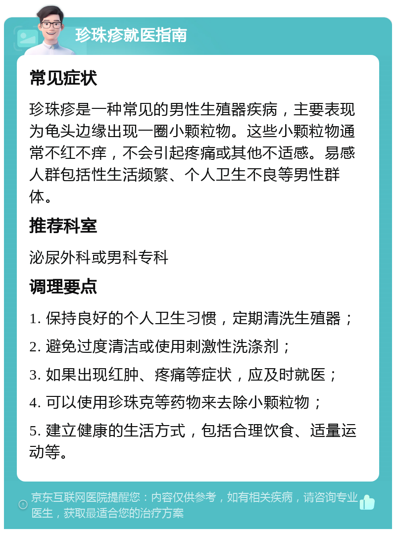 珍珠疹就医指南 常见症状 珍珠疹是一种常见的男性生殖器疾病，主要表现为龟头边缘出现一圈小颗粒物。这些小颗粒物通常不红不痒，不会引起疼痛或其他不适感。易感人群包括性生活频繁、个人卫生不良等男性群体。 推荐科室 泌尿外科或男科专科 调理要点 1. 保持良好的个人卫生习惯，定期清洗生殖器； 2. 避免过度清洁或使用刺激性洗涤剂； 3. 如果出现红肿、疼痛等症状，应及时就医； 4. 可以使用珍珠克等药物来去除小颗粒物； 5. 建立健康的生活方式，包括合理饮食、适量运动等。