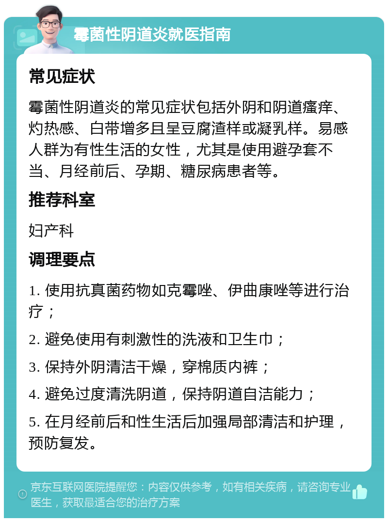 霉菌性阴道炎就医指南 常见症状 霉菌性阴道炎的常见症状包括外阴和阴道瘙痒、灼热感、白带增多且呈豆腐渣样或凝乳样。易感人群为有性生活的女性，尤其是使用避孕套不当、月经前后、孕期、糖尿病患者等。 推荐科室 妇产科 调理要点 1. 使用抗真菌药物如克霉唑、伊曲康唑等进行治疗； 2. 避免使用有刺激性的洗液和卫生巾； 3. 保持外阴清洁干燥，穿棉质内裤； 4. 避免过度清洗阴道，保持阴道自洁能力； 5. 在月经前后和性生活后加强局部清洁和护理，预防复发。