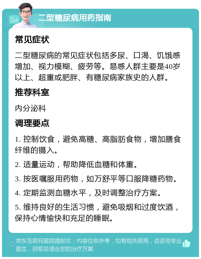 二型糖尿病用药指南 常见症状 二型糖尿病的常见症状包括多尿、口渴、饥饿感增加、视力模糊、疲劳等。易感人群主要是40岁以上、超重或肥胖、有糖尿病家族史的人群。 推荐科室 内分泌科 调理要点 1. 控制饮食，避免高糖、高脂肪食物，增加膳食纤维的摄入。 2. 适量运动，帮助降低血糖和体重。 3. 按医嘱服用药物，如万舒平等口服降糖药物。 4. 定期监测血糖水平，及时调整治疗方案。 5. 维持良好的生活习惯，避免吸烟和过度饮酒，保持心情愉快和充足的睡眠。