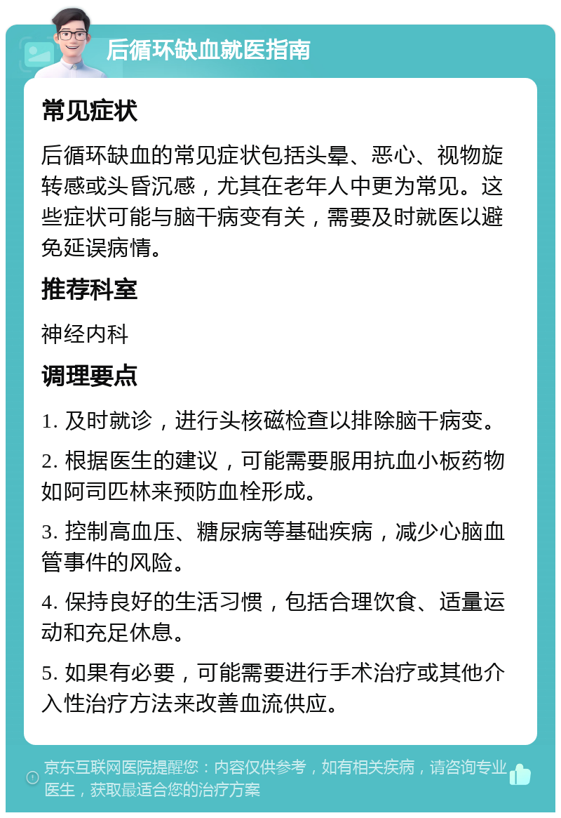 后循环缺血就医指南 常见症状 后循环缺血的常见症状包括头晕、恶心、视物旋转感或头昏沉感，尤其在老年人中更为常见。这些症状可能与脑干病变有关，需要及时就医以避免延误病情。 推荐科室 神经内科 调理要点 1. 及时就诊，进行头核磁检查以排除脑干病变。 2. 根据医生的建议，可能需要服用抗血小板药物如阿司匹林来预防血栓形成。 3. 控制高血压、糖尿病等基础疾病，减少心脑血管事件的风险。 4. 保持良好的生活习惯，包括合理饮食、适量运动和充足休息。 5. 如果有必要，可能需要进行手术治疗或其他介入性治疗方法来改善血流供应。