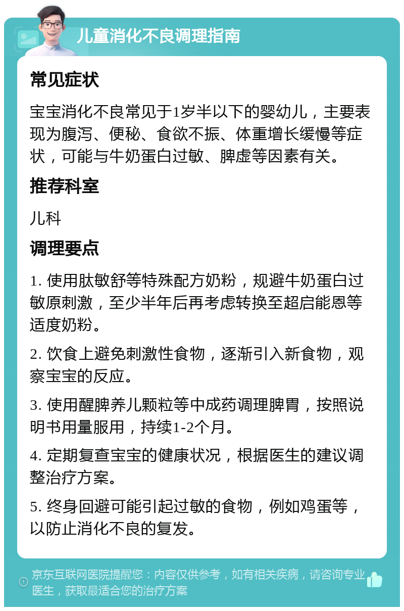 儿童消化不良调理指南 常见症状 宝宝消化不良常见于1岁半以下的婴幼儿，主要表现为腹泻、便秘、食欲不振、体重增长缓慢等症状，可能与牛奶蛋白过敏、脾虚等因素有关。 推荐科室 儿科 调理要点 1. 使用肽敏舒等特殊配方奶粉，规避牛奶蛋白过敏原刺激，至少半年后再考虑转换至超启能恩等适度奶粉。 2. 饮食上避免刺激性食物，逐渐引入新食物，观察宝宝的反应。 3. 使用醒脾养儿颗粒等中成药调理脾胃，按照说明书用量服用，持续1-2个月。 4. 定期复查宝宝的健康状况，根据医生的建议调整治疗方案。 5. 终身回避可能引起过敏的食物，例如鸡蛋等，以防止消化不良的复发。