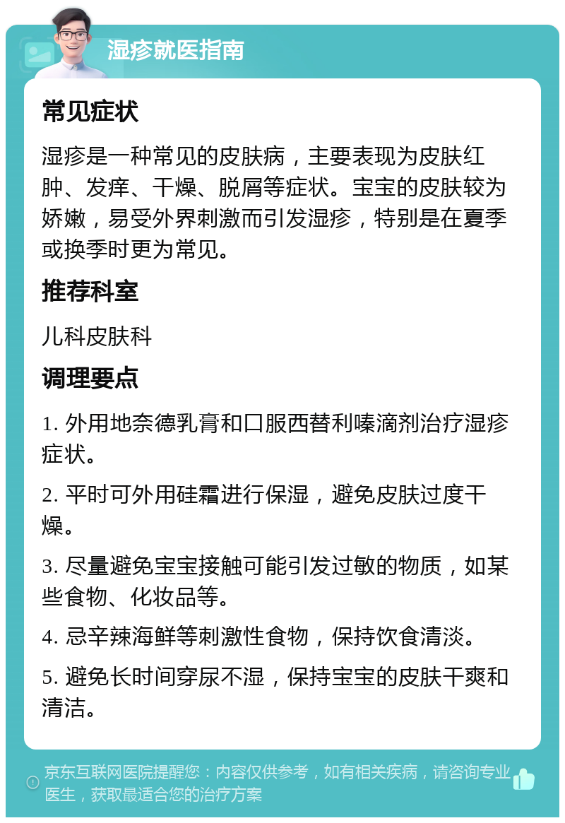 湿疹就医指南 常见症状 湿疹是一种常见的皮肤病，主要表现为皮肤红肿、发痒、干燥、脱屑等症状。宝宝的皮肤较为娇嫩，易受外界刺激而引发湿疹，特别是在夏季或换季时更为常见。 推荐科室 儿科皮肤科 调理要点 1. 外用地奈德乳膏和口服西替利嗪滴剂治疗湿疹症状。 2. 平时可外用硅霜进行保湿，避免皮肤过度干燥。 3. 尽量避免宝宝接触可能引发过敏的物质，如某些食物、化妆品等。 4. 忌辛辣海鲜等刺激性食物，保持饮食清淡。 5. 避免长时间穿尿不湿，保持宝宝的皮肤干爽和清洁。