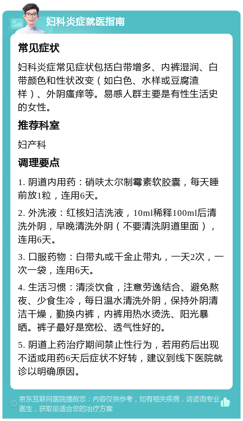 妇科炎症就医指南 常见症状 妇科炎症常见症状包括白带增多、内裤湿润、白带颜色和性状改变（如白色、水样或豆腐渣样）、外阴瘙痒等。易感人群主要是有性生活史的女性。 推荐科室 妇产科 调理要点 1. 阴道内用药：硝呋太尔制霉素软胶囊，每天睡前放1粒，连用6天。 2. 外洗液：红核妇洁洗液，10ml稀释100ml后清洗外阴，早晚清洗外阴（不要清洗阴道里面），连用6天。 3. 口服药物：白带丸或千金止带丸，一天2次，一次一袋，连用6天。 4. 生活习惯：清淡饮食，注意劳逸结合、避免熬夜、少食生冷，每日温水清洗外阴，保持外阴清洁干燥，勤换内裤，内裤用热水烫洗、阳光暴晒。裤子最好是宽松、透气性好的。 5. 阴道上药治疗期间禁止性行为，若用药后出现不适或用药6天后症状不好转，建议到线下医院就诊以明确原因。