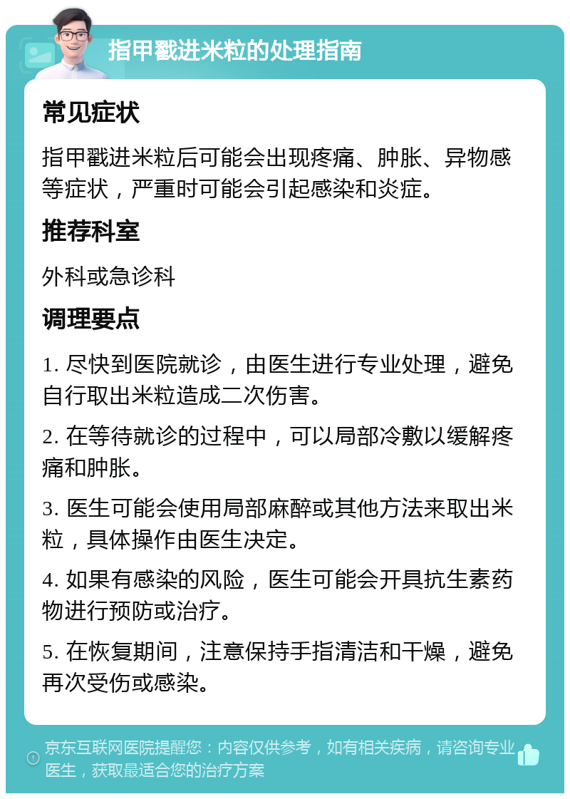 指甲戳进米粒的处理指南 常见症状 指甲戳进米粒后可能会出现疼痛、肿胀、异物感等症状，严重时可能会引起感染和炎症。 推荐科室 外科或急诊科 调理要点 1. 尽快到医院就诊，由医生进行专业处理，避免自行取出米粒造成二次伤害。 2. 在等待就诊的过程中，可以局部冷敷以缓解疼痛和肿胀。 3. 医生可能会使用局部麻醉或其他方法来取出米粒，具体操作由医生决定。 4. 如果有感染的风险，医生可能会开具抗生素药物进行预防或治疗。 5. 在恢复期间，注意保持手指清洁和干燥，避免再次受伤或感染。