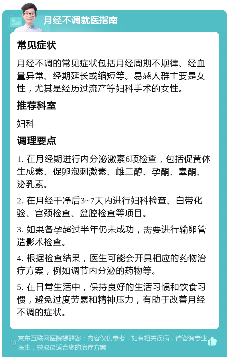 月经不调就医指南 常见症状 月经不调的常见症状包括月经周期不规律、经血量异常、经期延长或缩短等。易感人群主要是女性，尤其是经历过流产等妇科手术的女性。 推荐科室 妇科 调理要点 1. 在月经期进行内分泌激素6项检查，包括促黄体生成素、促卵泡刺激素、雌二醇、孕酮、睾酮、泌乳素。 2. 在月经干净后3~7天内进行妇科检查、白带化验、宫颈检查、盆腔检查等项目。 3. 如果备孕超过半年仍未成功，需要进行输卵管造影术检查。 4. 根据检查结果，医生可能会开具相应的药物治疗方案，例如调节内分泌的药物等。 5. 在日常生活中，保持良好的生活习惯和饮食习惯，避免过度劳累和精神压力，有助于改善月经不调的症状。