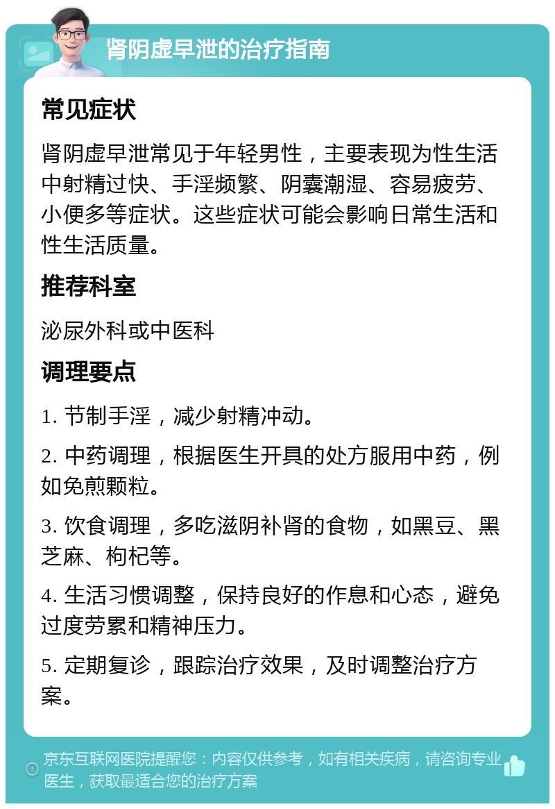 肾阴虚早泄的治疗指南 常见症状 肾阴虚早泄常见于年轻男性，主要表现为性生活中射精过快、手淫频繁、阴囊潮湿、容易疲劳、小便多等症状。这些症状可能会影响日常生活和性生活质量。 推荐科室 泌尿外科或中医科 调理要点 1. 节制手淫，减少射精冲动。 2. 中药调理，根据医生开具的处方服用中药，例如免煎颗粒。 3. 饮食调理，多吃滋阴补肾的食物，如黑豆、黑芝麻、枸杞等。 4. 生活习惯调整，保持良好的作息和心态，避免过度劳累和精神压力。 5. 定期复诊，跟踪治疗效果，及时调整治疗方案。