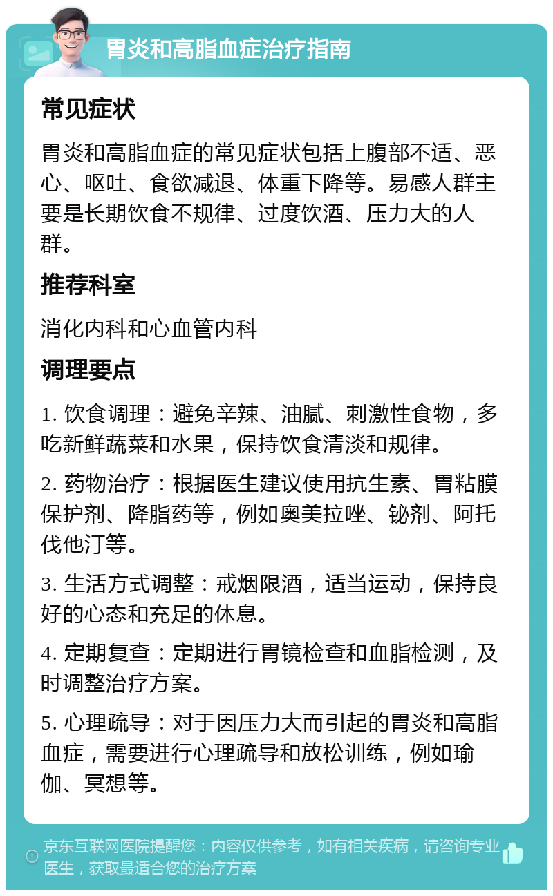 胃炎和高脂血症治疗指南 常见症状 胃炎和高脂血症的常见症状包括上腹部不适、恶心、呕吐、食欲减退、体重下降等。易感人群主要是长期饮食不规律、过度饮酒、压力大的人群。 推荐科室 消化内科和心血管内科 调理要点 1. 饮食调理：避免辛辣、油腻、刺激性食物，多吃新鲜蔬菜和水果，保持饮食清淡和规律。 2. 药物治疗：根据医生建议使用抗生素、胃粘膜保护剂、降脂药等，例如奥美拉唑、铋剂、阿托伐他汀等。 3. 生活方式调整：戒烟限酒，适当运动，保持良好的心态和充足的休息。 4. 定期复查：定期进行胃镜检查和血脂检测，及时调整治疗方案。 5. 心理疏导：对于因压力大而引起的胃炎和高脂血症，需要进行心理疏导和放松训练，例如瑜伽、冥想等。