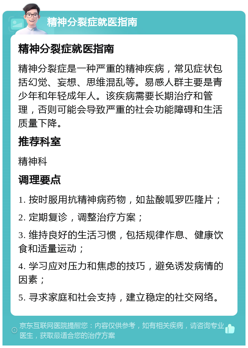 精神分裂症就医指南 精神分裂症就医指南 精神分裂症是一种严重的精神疾病，常见症状包括幻觉、妄想、思维混乱等。易感人群主要是青少年和年轻成年人。该疾病需要长期治疗和管理，否则可能会导致严重的社会功能障碍和生活质量下降。 推荐科室 精神科 调理要点 1. 按时服用抗精神病药物，如盐酸呱罗匹隆片； 2. 定期复诊，调整治疗方案； 3. 维持良好的生活习惯，包括规律作息、健康饮食和适量运动； 4. 学习应对压力和焦虑的技巧，避免诱发病情的因素； 5. 寻求家庭和社会支持，建立稳定的社交网络。