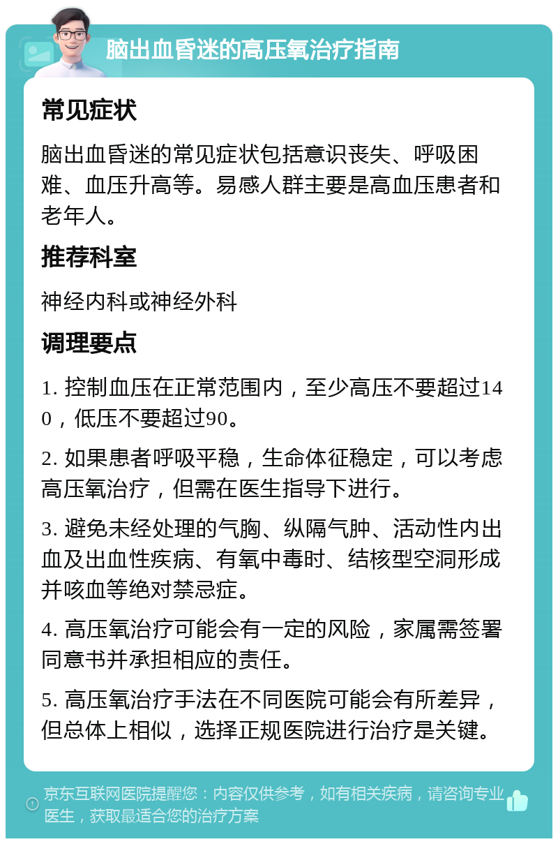 脑出血昏迷的高压氧治疗指南 常见症状 脑出血昏迷的常见症状包括意识丧失、呼吸困难、血压升高等。易感人群主要是高血压患者和老年人。 推荐科室 神经内科或神经外科 调理要点 1. 控制血压在正常范围内，至少高压不要超过140，低压不要超过90。 2. 如果患者呼吸平稳，生命体征稳定，可以考虑高压氧治疗，但需在医生指导下进行。 3. 避免未经处理的气胸、纵隔气肿、活动性内出血及出血性疾病、有氧中毒时、结核型空洞形成并咳血等绝对禁忌症。 4. 高压氧治疗可能会有一定的风险，家属需签署同意书并承担相应的责任。 5. 高压氧治疗手法在不同医院可能会有所差异，但总体上相似，选择正规医院进行治疗是关键。