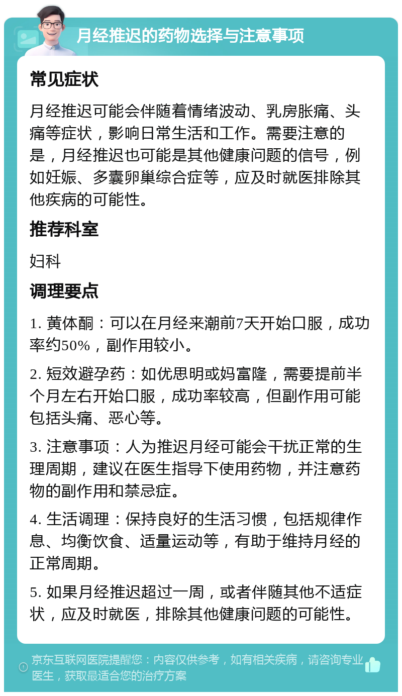 月经推迟的药物选择与注意事项 常见症状 月经推迟可能会伴随着情绪波动、乳房胀痛、头痛等症状，影响日常生活和工作。需要注意的是，月经推迟也可能是其他健康问题的信号，例如妊娠、多囊卵巢综合症等，应及时就医排除其他疾病的可能性。 推荐科室 妇科 调理要点 1. 黄体酮：可以在月经来潮前7天开始口服，成功率约50%，副作用较小。 2. 短效避孕药：如优思明或妈富隆，需要提前半个月左右开始口服，成功率较高，但副作用可能包括头痛、恶心等。 3. 注意事项：人为推迟月经可能会干扰正常的生理周期，建议在医生指导下使用药物，并注意药物的副作用和禁忌症。 4. 生活调理：保持良好的生活习惯，包括规律作息、均衡饮食、适量运动等，有助于维持月经的正常周期。 5. 如果月经推迟超过一周，或者伴随其他不适症状，应及时就医，排除其他健康问题的可能性。