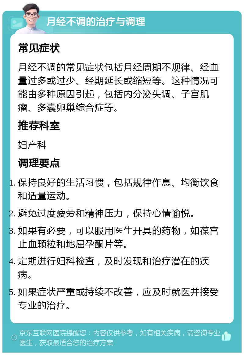 月经不调的治疗与调理 常见症状 月经不调的常见症状包括月经周期不规律、经血量过多或过少、经期延长或缩短等。这种情况可能由多种原因引起，包括内分泌失调、子宫肌瘤、多囊卵巢综合症等。 推荐科室 妇产科 调理要点 保持良好的生活习惯，包括规律作息、均衡饮食和适量运动。 避免过度疲劳和精神压力，保持心情愉悦。 如果有必要，可以服用医生开具的药物，如葆宫止血颗粒和地屈孕酮片等。 定期进行妇科检查，及时发现和治疗潜在的疾病。 如果症状严重或持续不改善，应及时就医并接受专业的治疗。