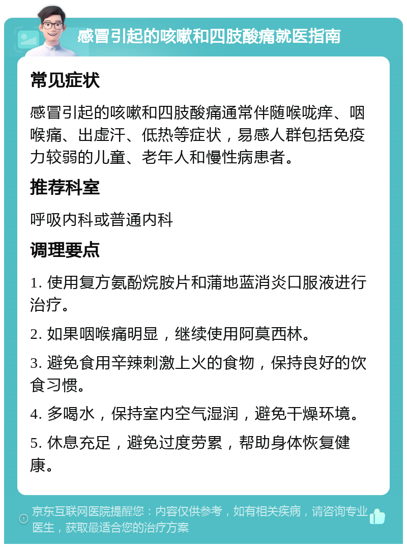 感冒引起的咳嗽和四肢酸痛就医指南 常见症状 感冒引起的咳嗽和四肢酸痛通常伴随喉咙痒、咽喉痛、出虚汗、低热等症状，易感人群包括免疫力较弱的儿童、老年人和慢性病患者。 推荐科室 呼吸内科或普通内科 调理要点 1. 使用复方氨酚烷胺片和蒲地蓝消炎口服液进行治疗。 2. 如果咽喉痛明显，继续使用阿莫西林。 3. 避免食用辛辣刺激上火的食物，保持良好的饮食习惯。 4. 多喝水，保持室内空气湿润，避免干燥环境。 5. 休息充足，避免过度劳累，帮助身体恢复健康。