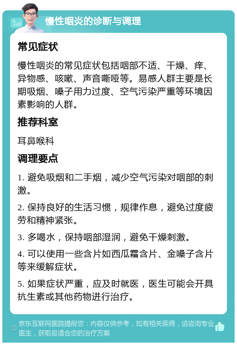 慢性咽炎的诊断与调理 常见症状 慢性咽炎的常见症状包括咽部不适、干燥、痒、异物感、咳嗽、声音嘶哑等。易感人群主要是长期吸烟、嗓子用力过度、空气污染严重等环境因素影响的人群。 推荐科室 耳鼻喉科 调理要点 1. 避免吸烟和二手烟，减少空气污染对咽部的刺激。 2. 保持良好的生活习惯，规律作息，避免过度疲劳和精神紧张。 3. 多喝水，保持咽部湿润，避免干燥刺激。 4. 可以使用一些含片如西瓜霜含片、金嗓子含片等来缓解症状。 5. 如果症状严重，应及时就医，医生可能会开具抗生素或其他药物进行治疗。