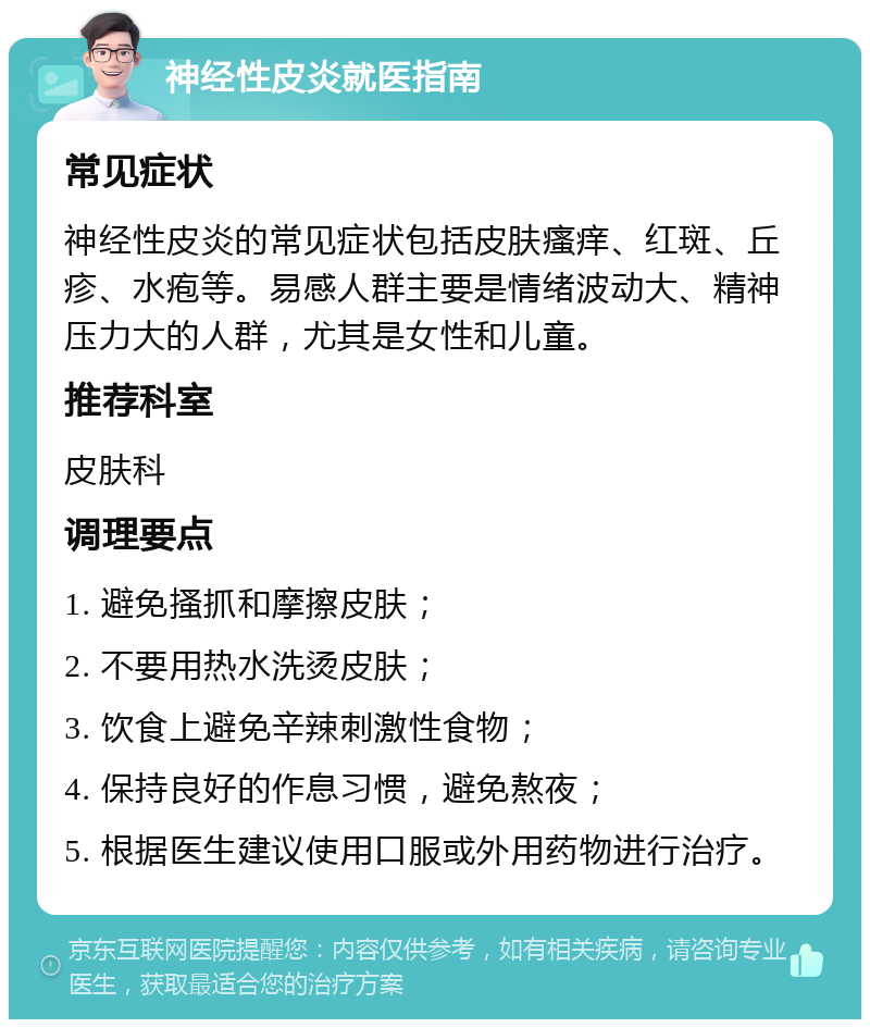 神经性皮炎就医指南 常见症状 神经性皮炎的常见症状包括皮肤瘙痒、红斑、丘疹、水疱等。易感人群主要是情绪波动大、精神压力大的人群，尤其是女性和儿童。 推荐科室 皮肤科 调理要点 1. 避免搔抓和摩擦皮肤； 2. 不要用热水洗烫皮肤； 3. 饮食上避免辛辣刺激性食物； 4. 保持良好的作息习惯，避免熬夜； 5. 根据医生建议使用口服或外用药物进行治疗。