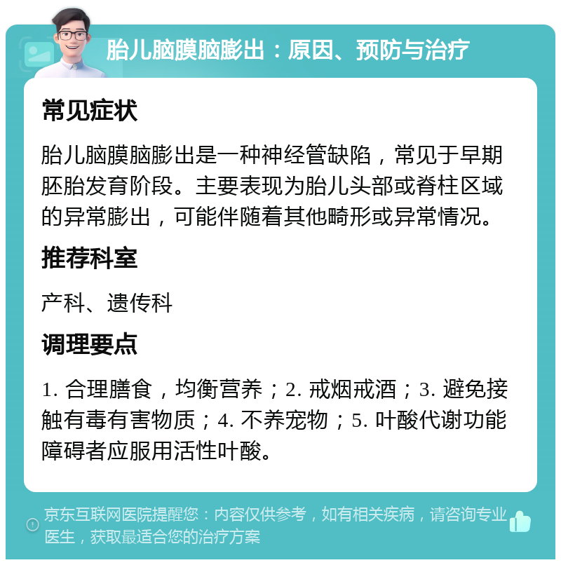 胎儿脑膜脑膨出：原因、预防与治疗 常见症状 胎儿脑膜脑膨出是一种神经管缺陷，常见于早期胚胎发育阶段。主要表现为胎儿头部或脊柱区域的异常膨出，可能伴随着其他畸形或异常情况。 推荐科室 产科、遗传科 调理要点 1. 合理膳食，均衡营养；2. 戒烟戒酒；3. 避免接触有毒有害物质；4. 不养宠物；5. 叶酸代谢功能障碍者应服用活性叶酸。