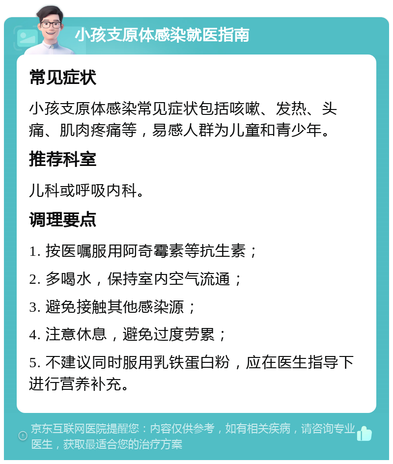 小孩支原体感染就医指南 常见症状 小孩支原体感染常见症状包括咳嗽、发热、头痛、肌肉疼痛等，易感人群为儿童和青少年。 推荐科室 儿科或呼吸内科。 调理要点 1. 按医嘱服用阿奇霉素等抗生素； 2. 多喝水，保持室内空气流通； 3. 避免接触其他感染源； 4. 注意休息，避免过度劳累； 5. 不建议同时服用乳铁蛋白粉，应在医生指导下进行营养补充。