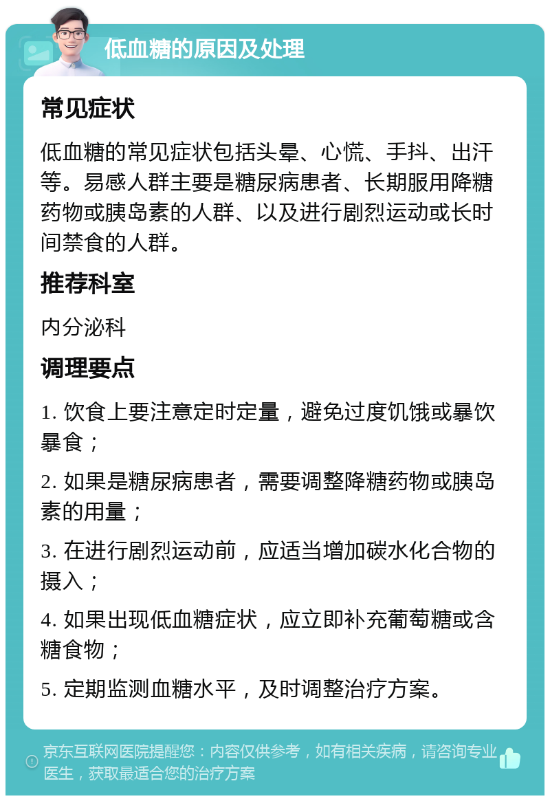 低血糖的原因及处理 常见症状 低血糖的常见症状包括头晕、心慌、手抖、出汗等。易感人群主要是糖尿病患者、长期服用降糖药物或胰岛素的人群、以及进行剧烈运动或长时间禁食的人群。 推荐科室 内分泌科 调理要点 1. 饮食上要注意定时定量，避免过度饥饿或暴饮暴食； 2. 如果是糖尿病患者，需要调整降糖药物或胰岛素的用量； 3. 在进行剧烈运动前，应适当增加碳水化合物的摄入； 4. 如果出现低血糖症状，应立即补充葡萄糖或含糖食物； 5. 定期监测血糖水平，及时调整治疗方案。