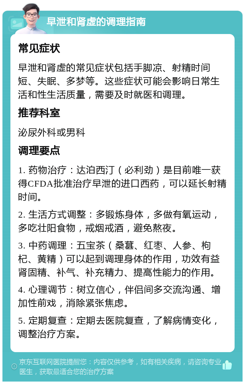 早泄和肾虚的调理指南 常见症状 早泄和肾虚的常见症状包括手脚凉、射精时间短、失眠、多梦等。这些症状可能会影响日常生活和性生活质量，需要及时就医和调理。 推荐科室 泌尿外科或男科 调理要点 1. 药物治疗：达泊西汀（必利劲）是目前唯一获得CFDA批准治疗早泄的进口西药，可以延长射精时间。 2. 生活方式调整：多锻炼身体，多做有氧运动，多吃壮阳食物，戒烟戒酒，避免熬夜。 3. 中药调理：五宝茶（桑葚、红枣、人参、枸杞、黄精）可以起到调理身体的作用，功效有益肾固精、补气、补充精力、提高性能力的作用。 4. 心理调节：树立信心，伴侣间多交流沟通、增加性前戏，消除紧张焦虑。 5. 定期复查：定期去医院复查，了解病情变化，调整治疗方案。