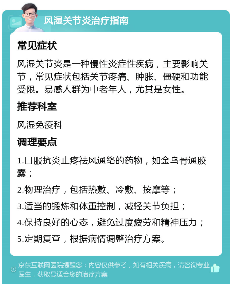 风湿关节炎治疗指南 常见症状 风湿关节炎是一种慢性炎症性疾病，主要影响关节，常见症状包括关节疼痛、肿胀、僵硬和功能受限。易感人群为中老年人，尤其是女性。 推荐科室 风湿免疫科 调理要点 1.口服抗炎止疼祛风通络的药物，如金乌骨通胶囊； 2.物理治疗，包括热敷、冷敷、按摩等； 3.适当的锻炼和体重控制，减轻关节负担； 4.保持良好的心态，避免过度疲劳和精神压力； 5.定期复查，根据病情调整治疗方案。