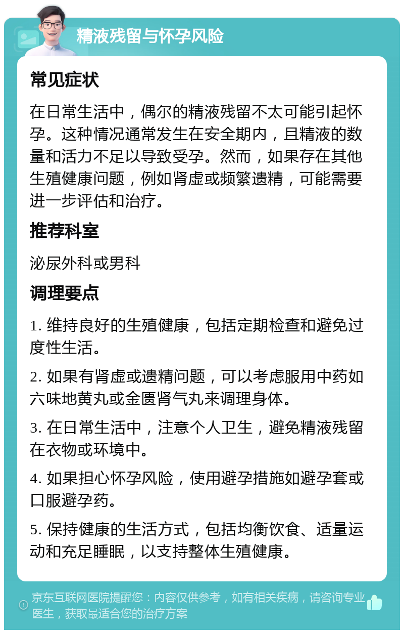 精液残留与怀孕风险 常见症状 在日常生活中，偶尔的精液残留不太可能引起怀孕。这种情况通常发生在安全期内，且精液的数量和活力不足以导致受孕。然而，如果存在其他生殖健康问题，例如肾虚或频繁遗精，可能需要进一步评估和治疗。 推荐科室 泌尿外科或男科 调理要点 1. 维持良好的生殖健康，包括定期检查和避免过度性生活。 2. 如果有肾虚或遗精问题，可以考虑服用中药如六味地黄丸或金匮肾气丸来调理身体。 3. 在日常生活中，注意个人卫生，避免精液残留在衣物或环境中。 4. 如果担心怀孕风险，使用避孕措施如避孕套或口服避孕药。 5. 保持健康的生活方式，包括均衡饮食、适量运动和充足睡眠，以支持整体生殖健康。