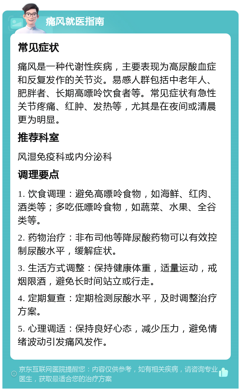 痛风就医指南 常见症状 痛风是一种代谢性疾病，主要表现为高尿酸血症和反复发作的关节炎。易感人群包括中老年人、肥胖者、长期高嘌呤饮食者等。常见症状有急性关节疼痛、红肿、发热等，尤其是在夜间或清晨更为明显。 推荐科室 风湿免疫科或内分泌科 调理要点 1. 饮食调理：避免高嘌呤食物，如海鲜、红肉、酒类等；多吃低嘌呤食物，如蔬菜、水果、全谷类等。 2. 药物治疗：非布司他等降尿酸药物可以有效控制尿酸水平，缓解症状。 3. 生活方式调整：保持健康体重，适量运动，戒烟限酒，避免长时间站立或行走。 4. 定期复查：定期检测尿酸水平，及时调整治疗方案。 5. 心理调适：保持良好心态，减少压力，避免情绪波动引发痛风发作。