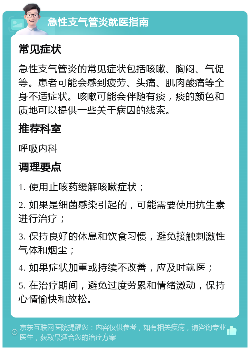 急性支气管炎就医指南 常见症状 急性支气管炎的常见症状包括咳嗽、胸闷、气促等。患者可能会感到疲劳、头痛、肌肉酸痛等全身不适症状。咳嗽可能会伴随有痰，痰的颜色和质地可以提供一些关于病因的线索。 推荐科室 呼吸内科 调理要点 1. 使用止咳药缓解咳嗽症状； 2. 如果是细菌感染引起的，可能需要使用抗生素进行治疗； 3. 保持良好的休息和饮食习惯，避免接触刺激性气体和烟尘； 4. 如果症状加重或持续不改善，应及时就医； 5. 在治疗期间，避免过度劳累和情绪激动，保持心情愉快和放松。